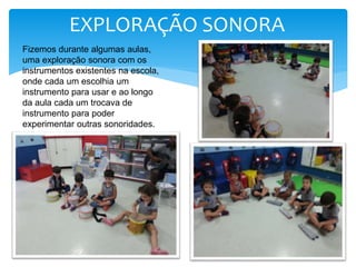 Fizemos durante algumas aulas,
uma exploração sonora com os
instrumentos existentes na escola,
onde cada um escolhia um
instrumento para usar e ao longo
da aula cada um trocava de
instrumento para poder
experimentar outras sonoridades.
EXPLORAÇÃO SONORA
 