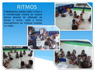 RITMOS
Trabalhamos nestas aulas o ritmo e
a coordenação motora de nossos
alunos através da utilização de
clavas e cocos, onde a turma
acompanhava as músicas tocadas
no violão.
 