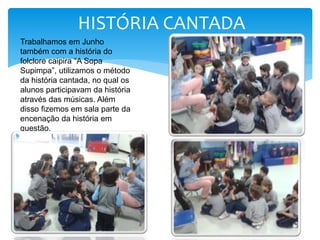 Trabalhamos em Junho
também com a história do
folclore caipira “A Sopa
Supimpa”, utilizamos o método
da história cantada, no qual os
alunos participavam da história
através das músicas. Além
disso fizemos em sala parte da
encenação da história em
questão.
HISTÓRIA CANTADA
 