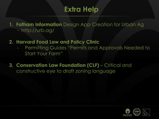 Extra Help
1. Fatham Information Design App Creation for Urban Ag
- http://urb.ag/
2. Harvard Food Law and Policy Clinic
- Permitting Guides “Permits and Approvals Needed to
Start Your Farm”
3. Conservation Law Foundation (CLF) – Critical and
constructive eye to draft zoning language
 
