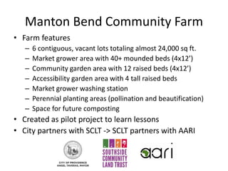 Manton Bend Community Farm
• Farm features
– 6 contiguous, vacant lots totaling almost 24,000 sq ft.
– Market grower area with 40+ mounded beds (4x12’)
– Community garden area with 12 raised beds (4x12’)
– Accessibility garden area with 4 tall raised beds
– Market grower washing station
– Perennial planting areas (pollination and beautification)
– Space for future composting
• Created as pilot project to learn lessons
• City partners with SCLT -> SCLT partners with AARI
 