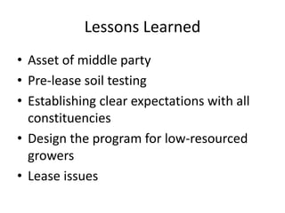 Lessons Learned
• Asset of middle party
• Pre-lease soil testing
• Establishing clear expectations with all
constituencies
• Design the program for low-resourced
growers
• Lease issues
 