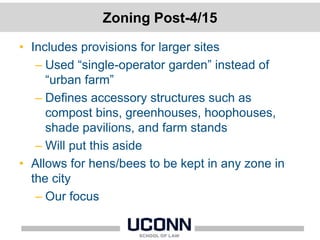 Zoning Post-4/15
• Includes provisions for larger sites
– Used “single-operator garden” instead of
“urban farm”
– Defines accessory structures such as
compost bins, greenhouses, hoophouses,
shade pavilions, and farm stands
– Will put this aside
• Allows for hens/bees to be kept in any zone in
the city
– Our focus
 