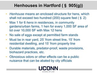 Henhouses in Hartford (§ 905(g))
• Henhouse means an enclosed structure for hens, which
shall not exceed two hundred (200) square feet (§ 2)
• Max 1 for 6 hens in residences, in community
gardens/urban farms, 1 hen for every 1,000 SF area of
lot over 10,000 SF with Max 12 hens
• No sale of eggs except at permitted farm stands
• Must be in rear yard, 25’ from street line, 15’ from
residential dwelling, and 15’ from property line
• Durable materials, predator-proof, waste provisions,
biohazard practices, etc.
• Obnoxious odors or other effects can be a public
nuisance that can be abated by city officials
 