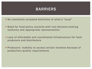 BARRIERS
 No commonly accepted definition of what’s “local”
 Need for food policy councils with real decision-making
authority and appropriate representation
 Lack of affordable and coordinated infrastructure for food
producers and distributors
 Producers’ inability to access certain markets because of
production/quality requirements
 