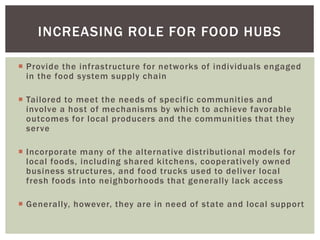 INCREASING ROLE FOR FOOD HUBS
 Provide the infrastructure for networks of individuals engaged
in the food system supply chain
 Tailored to meet the needs of specific communities and
involve a host of mechanisms by which to achieve favorable
outcomes for local producers and the communities that they
serve
 Incorporate many of the alternative distributional models for
local foods, including shared kitchens, cooperatively owned
business structures, and food trucks used to deliver local
fresh foods into neighborhoods that generally lack access
 Generally, however, they are in need of state and local support
 