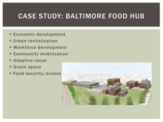 CASE STUDY: BALTIMORE FOOD HUB
 Economic development
 Urban revitalization
 Workforce development
 Community mobilization
 Adaptive reuse
 Green space
 Food security/access
 