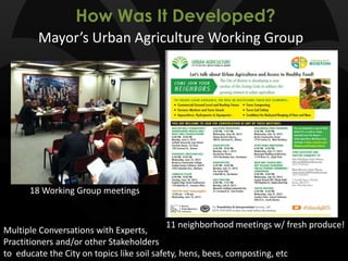 How Was It Developed?
Mayor’s Urban Agriculture Working Group
11 neighborhood meetings w/ fresh produce!
18 Working Group meetings
Multiple Conversations with Experts,
Practitioners and/or other Stakeholders
to educate the City on topics like soil safety, hens, bees, composting, etc
 
