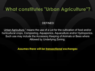 What constitutes "Urban Agriculture"?
Backyard Hens
“DEFINED:
Urban Agriculture,” means the use of a Lot for the cultivation of food and/or
horticultural crops, Composting, Aquaponics, Aquaculture and/or Hydroponics.
Such use may include the Accessory Keeping of Animals or Bees where
Allowed by Underlying Zoning.
Assumes there will be transactional exchanges
 
