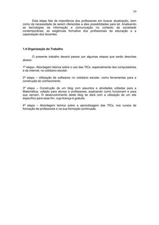10
Esta etapa fala da importância dos professores em buscar atualização, bem
como da necessidade de serem oferecidas a eles possibilidades para tal. Analisando
as tecnologias da informação e comunicação no contexto da sociedade
contemporânea; as exigências formativa dos profissionais da educação e a
capacitação dos docentes.
1.4 Organização do Trabalho
O presente trabalho deverá passar por algumas etapas que serão descritas
abaixo:
1ª etapa– Abordagem teórica sobre o uso das TICs, especialmente dos computadores
e da internet, no cotidiano escolar.
2ª etapa – Utilização de softwares no cotidiano escolar, como ferramentas para a
construção do conhecimento.
3ª etapa – Construção de um blog com assuntos e atividades voltadas para a
Matemática, voltado para alunos e professores, explicando como funcionam e para
que servem. O desenvolvimento deste blog se dará com a utilização de um site
específico para esse fim, cuja licença é gratuita.
4ª etapa – Abordagem teórica sobre a aprendizagem das TICs, nos cursos de
formação de professores e na sua formação continuada.
 