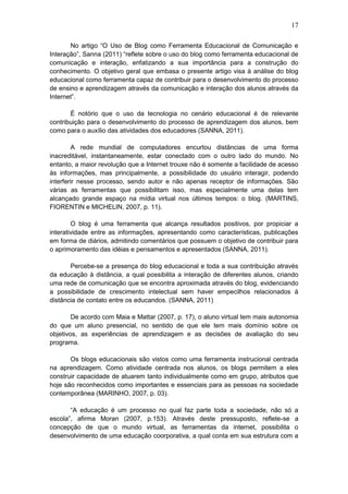 17
No artigo “O Uso de Blog como Ferramenta Educacional de Comunicação e
Interação”, Sanna (2011) “reflete sobre o uso do blog como ferramenta educacional de
comunicação e interação, enfatizando a sua importância para a construção do
conhecimento. O objetivo geral que embasa o presente artigo visa à análise do blog
educacional como ferramenta capaz de contribuir para o desenvolvimento do processo
de ensino e aprendizagem através da comunicação e interação dos alunos através da
Internet”.
É notório que o uso da tecnologia no cenário educacional é de relevante
contribuição para o desenvolvimento do processo de aprendizagem dos alunos, bem
como para o auxílio das atividades dos educadores (SANNA, 2011).
A rede mundial de computadores encurtou distâncias de uma forma
inacreditável, instantaneamente, estar conectado com o outro lado do mundo. No
entanto, a maior revolução que a Internet trouxe não é somente a facilidade de acesso
às informações, mas principalmente, a possibilidade do usuário interagir, podendo
interferir nesse processo, sendo autor e não apenas receptor de informações. São
várias as ferramentas que possibilitam isso, mas especialmente uma delas tem
alcançado grande espaço na mídia virtual nos últimos tempos: o blog. (MARTINS,
FIORENTIN e MICHELIN, 2007, p. 11).
O blog é uma ferramenta que alcança resultados positivos, por propiciar a
interatividade entre as informações, apresentando como características, publicações
em forma de diários, admitindo comentários que possuem o objetivo de contribuir para
o aprimoramento das idéias e pensamentos e apresentados (SANNA, 2011).
Percebe-se a presença do blog educacional e toda a sua contribuição através
da educação à distância, a qual possibilita a interação de diferentes alunos, criando
uma rede de comunicação que se encontra aproximada através do blog, evidenciando
a possibilidade de crescimento intelectual sem haver empecilhos relacionados à
distância de contato entre os educandos. (SANNA, 2011)
De acordo com Maia e Mattar (2007, p. 17), o aluno virtual tem mais autonomia
do que um aluno presencial, no sentido de que ele tem mais domínio sobre os
objetivos, as experiências de aprendizagem e as decisões de avaliação do seu
programa.
Os blogs educacionais são vistos como uma ferramenta instrucional centrada
na aprendizagem. Como atividade centrada nos alunos, os blogs permitem a eles
construir capacidade de atuarem tanto individualmente como em grupo, atributos que
hoje são reconhecidos como importantes e essenciais para as pessoas na sociedade
contemporânea (MARINHO, 2007, p. 03).
“A educação é um processo no qual faz parte toda a sociedade, não só a
escola”, afirma Moran (2007, p.153). Através deste pressuposto, reflete-se a
concepção de que o mundo virtual, as ferramentas da internet, possibilita o
desenvolvimento de uma educação coorporativa, a qual conta em sua estrutura com a
 