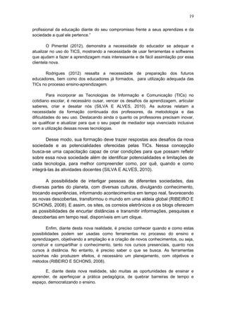19
profissional da educação diante do seu compromisso frente a seus aprendizes e da
sociedade a qual ele pertence.”
O Pimentel (2012), demonstra a necessidade do educador se adequar e
atualizar no uso do TICS, mostrando a necessidade de usar ferramentas e softwares
que ajudam a fazer a aprendizagem mais interessante e de fácil assimilação por essa
clientela nova.
Rodrigues (2012) ressalta a necessidade de preparação dos futuros
educadores, bem como dos educadores já formados, para utilização adequada das
TICs no processo ensino-aprendizagem.
Para incorporar as Tecnologias de Informação e Comunicação (TICs) no
cotidiano escolar, é necessário ousar, vencer os desafios da aprendizagem, articular
saberes, criar e desatar nós (SILVA E ALVES, 2010). As autoras relatam a
necessidade da formação continuada dos professores, da metodologia e das
dificuldades do seu uso. Destacando ainda o quanto os professores precisam inovar,
se qualificar e atualizar para que o seu papel de mediador seja vivenciado inclusive
com a utilização dessas novas tecnologias.
Desse modo, sua formação deve trazer respostas aos desafios da nova
sociedade e as potencialidades oferecidas pelas TICs. Nessa concepção
busca-se uma capacitação capaz de criar condições para que possam refletir
sobre essa nova sociedade além de identificar potencialidades e limitações de
cada tecnologia, para melhor compreender como, por quê, quando e como
integrá-las às atividades docentes (SILVA E ALVES, 2010).
A possibilidade de interligar pessoas de diferentes sociedades, das
diversas partes do planeta, com diversas culturas, divulgando conhecimento,
trocando experiências, informando acontecimentos em tempo real, favorecendo
as novas descobertas, transformou o mundo em uma aldeia global (RIBEIRO E
SCHONS, 2008). E assim, os sites, os correios eletrônicos e os blogs oferecem
as possibilidades de encurtar distâncias e transmitir informações, pesquisas e
descobertas em tempo real, disponíveis em um clique.
Enfim, diante desta nova realidade, é preciso conhecer quando e como estas
possibilidades podem ser usadas como ferramentas no processo do ensino e
aprendizagem, objetivando a ampliação e a criação de novos conhecimentos, ou seja,
construir e compartilhar o conhecimento, tanto nos cursos presenciais, quanto nos
cursos à distância. No entanto, é preciso saber o que se busca. As ferramentas
sozinhas não produzem efeitos, é necessário um planejamento, com objetivos e
métodos (RIBEIRO E SCHONS, 2008).
E, diante desta nova realidade, são muitas as oportunidades de ensinar e
aprender, de aperfeiçoar a prática pedagógica, de quebrar barreiras de tempo e
espaço, democratizando o ensino.
 