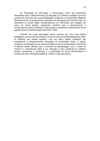 20
As Tecnologias da Informação e Comunicação (TICs) são importantes
ferramentas para o desenvolvimento da educação, por oferecer condições aos seus
usuários de usufruírem das suas possibilidades, ampliando o conhecimento. Mediante
diferentes formas de pensamentos, orientados por educadores que buscam incluir os
educandos no mundo digital, transformando-os em internautas que navegam em
busca de novos saberes, propiciando contribuir para o aprimoramento e
enriquecimento cultural, intelectual, social, político e econômico, transformando-os em
agentes ativos na transformação social (PCN, 1997)
Portanto, as novas tecnologias abrem caminho pra uma nova prática
pedagógica, que ao invés de substituir, promove a soma de possibilidades para atingir
os objetivos que sempre existiram, mas que agora exigem mudanças que
acompanhem o desenvolvimento tecnológico da humanidade. Enfim, é preciso
conhecer a contribuição que as novas tecnologias, como os computadores conectados
à Internet, podem oferecer para o processo da aprendizagem, com o intuito de
promover o entendimento sobre a sua utilização e como integrá-las ao cotidiano
escolar, favorecendo a construção e a assimilação de novos conhecimentos e
contribuindo para a formação intelectual, cultural e social dos alunos.
 
