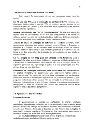 21
3 - Apresentação dos resultados e discussão.
Este trabalho foi desenvolvido através das sucessivas etapas descritas
abaixo:
Em “O uso das TICs para a construção do conhecimento” foi realizada uma
abordagem teórica sobre o uso das TICs no cotidiano escolar. Através de um
trabalho de pesquisa (Anexo 1) e os resultados serão apresentados por meio de
gráficos e textos explicativos.
A etapa “A integração das TICs no cotidiano escolar”, foi feita uma abordagem
teórica sobre as possibilidades do uso das dos computadores e da internet no
cotidiano escolar, que será apresentada através da elaboração de textos alicerçados
no material pesquisado e nas conclusões obtidas na etapa anterior.
Através da etapa “A utilização de softwares no cotidiano escolar”, foram
apresentadas atividades que utilizem softwares como o Régua e Compasso, o
Geogebra e o Calques 3D. As demonstrações serão feitas através de material
impresso sobre as apresentações das atividades propostas e da utilização de um
laptop e um data show, além da divulgação das apresentações no blog criado na
etapa posterior.
Em “A criação de um blog para ser utilizado como ferramenta para a
educação”, foi feita a apresentação do blog com assuntos e atividades voltadas para
a Matemática, o desenvolvimento desse blog se dará com a utilização de um site
específico para esse fim, cuja licença é gratuita e a sua apresentação será feita
através do lap top e do data show.
Finalmente, em “Formação continuada, uma necessidade para uma qualidade
de ensino eficiente”, foi desenvolvida uma abordagem teórica sobre a
aprendizagem das TICs nos cursos de formação de professores e na sua formação
continuada, através da elaboração e aplicação de um questionário (Anexo 2), com
perguntas norteadoras sobre o uso das TICs e a formação dos professores, a serem
feitas aos profissionais de ensino, incluindo diretores, orientadores educacionais e
pedagógicos e pode ser estendido aos alunos. Os resultados obtidos serão
expressos através de gráficos comparativos.
3.1- Apresentação dos Resultados
Pesquisa de campo.
O questionamento se abrange aos profissionais de ensino, diretores,
orientadores educacionais e pedagógicos e pode ser estendido para os alunos.Nessa
pesquisa haverá um balanço das mudanças ocorridas em professores atualmente,
daqueles que fizeram a Formação e daqueles que não fizeram, das avaliações do
aprendizado ocorridos usando as Tics como um dos instrumentos, assim como a
motivação ocorrida nas aulas após essas mudanças ocorridas.
Os resultados obtidos serão expressos através de gráficos comparativos e
serão baseados nos resultados obtidos do questionamento.
 