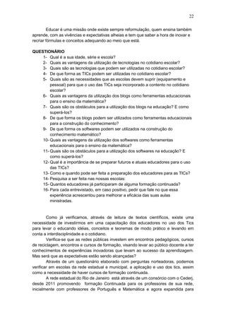 22
Educar é uma missão onde existe sempre reformulação, quem ensina também
aprende, com as vivências e expectativas alheias e tem que saber a hora de inovar e
recriar fórmulas e conceitos adequando ao meio que está.
QUESTIONÁRIO
1- Qual é a sua idade, série e escola?
2- Quais as vantagens da utilização de tecnologias no cotidiano escolar?
3- Quais são as tecnologias que podem ser utilizadas no cotidiano escolar?
4- De que forma as TICs podem ser utilizadas no cotidiano escolar?
5- Quais são as necessidades que as escolas devem suprir (equipamento e
pessoal) para que o uso das TICs seja incorporado a contento no cotidiano
escolar?
6- Quais as vantagens da utilização dos blogs como ferramentas educacionais
para o ensino da matemática?
7- Quais são os obstáculos para a utilização dos blogs na educação? E como
superá-los?
8- De que forma os blogs podem ser utilizados como ferramentas educacionais
para a construção do conhecimento?
9- De que forma os softwares podem ser utilizados na construção do
conhecimento matemático?
10- Quais as vantagens da utilização dos softwares como ferramentas
educacionais para o ensino da matemática?
11- Quais são os obstáculos para a utilização dos softwares na educação? E
como superá-los?
12- Qual é a importância de se preparar futuros e atuais educadores para o uso
das TICs?
13- Como e quando pode ser feita a preparação dos educadores para as TICs?
14- Pesquisa a ser feita nas nossas escolas:
15- Quantos educadores já participaram de alguma formação continuada?
16- Para cada entrevistado, em caso positivo, pedir que fale no que essa
experiência acrescentou para melhorar a eficácia das suas aulas
ministradas.
Como já verificamos, através de leitura de textos científicos, existe uma
necessidade de investirmos em uma capacitação dos educadores no uso dos Tics
para levar o educando idéias, conceitos e teoremas de modo prático e levando em
conta a interdisciplinidade e o cotidiano.
Verifica-se que as redes públicas investem em encontros pedagógicos, cursos
de reciclagem, encontros e cursos de formação, visando levar ao público docente a ter
conhecimentos de experiências inovadoras que levam ao sucesso da aprendizagem.
Mas será que as expectativas estão sendo alcançadas?
Através de um questionário elaborado com perguntas norteadoras, podemos
verificar em escolas da rede estadual e municipal, a aplicação e uso dos tics, assim
como a necessidade de haver cursos de formação continuada.
A rede estadual do Rio de Janeiro está através de um consórcio com o Cederj,
desde 2011 promovendo formação Continuada para os professores de sua rede,
inicialmente com professores de Português e Matemática e agora expandida para
 