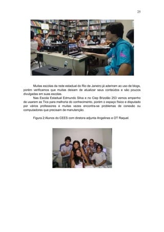 25
Muitas escolas da rede estadual do Rio de Janeiro já aderiram ao uso de blogs,
porém verificamos que muitas deixam de atualizar seus conteúdos e são poucos
divulgadas em suas escolas.
Nas Escola Estadual Edmundo Silva e no Ciep Brizolão 253 vemos empenho
de usarem as Tics para melhoria do conhecimento, porém o espaço físico e disputado
por vários professores e muitas vezes encontra-se problemas de conexão ou
computadores que precisam de manutenção.
Figura 2:Alunos do CEES com diretora adjunta Angelines e OT Raquel.
 
