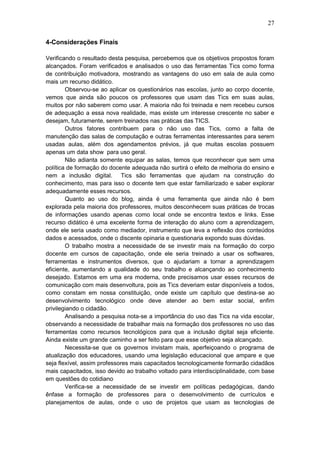 27
4-Considerações Finais
Verificando o resultado desta pesquisa, percebemos que os objetivos propostos foram
alcançados. Foram verificados e analisados o uso das ferramentas Tics como forma
de contribuição motivadora, mostrando as vantagens do uso em sala de aula como
mais um recurso didático.
Observou-se ao aplicar os questionários nas escolas, junto ao corpo docente,
vemos que ainda são poucos os professores que usam das Tics em suas aulas,
muitos por não saberem como usar. A maioria não foi treinada e nem recebeu cursos
de adequação a essa nova realidade, mas existe um interesse crescente no saber e
desejam, futuramente, serem treinados nas práticas das TICS.
Outros fatores contribuem para o não uso das Tics, como a falta de
manutenção das salas de computação e outras ferramentas interessantes para serem
usadas aulas, além dos agendamentos prévios, já que muitas escolas possuem
apenas um data show para uso geral.
Não adianta somente equipar as salas, temos que reconhecer que sem uma
política de formação do docente adequada não surtirá o efeito de melhoria do ensino e
nem a inclusão digital. Tics são ferramentas que ajudam na construção do
conhecimento, mas para isso o docente tem que estar familiarizado e saber explorar
adequadamente esses recursos.
Quanto ao uso do blog, ainda é uma ferramenta que ainda não é bem
explorada pela maioria dos professores, muitos desconhecem suas práticas de trocas
de informações usando apenas como local onde se encontra textos e links. Esse
recurso didático é uma excelente forma de interação do aluno com a aprendizagem,
onde ele seria usado como mediador, instrumento que leva a reflexão dos conteúdos
dados e acessados, onde o discente opinaria e questionaria expondo suas dúvidas.
O trabalho mostra a necessidade de se investir mais na formação do corpo
docente em cursos de capacitação, onde ele seria treinado a usar os softwares,
ferramentas e instrumentos diversos, que o ajudariam a tornar a aprendizagem
eficiente, aumentando a qualidade do seu trabalho e alcançando ao conhecimento
desejado. Estamos em uma era moderna, onde precisamos usar esses recursos de
comunicação com mais desenvoltura, pois as Tics deveriam estar disponíveis a todos,
como constam em nossa constituição, onde existe um capítulo que destina-se ao
desenvolvimento tecnológico onde deve atender ao bem estar social, enfim
privilegiando o cidadão.
Analisando a pesquisa nota-se a importância do uso das Tics na vida escolar,
observando a necessidade de trabalhar mais na formação dos professores no uso das
ferramentas como recursos tecnológicos para que a inclusão digital seja eficiente.
Ainda existe um grande caminho a ser feito para que esse objetivo seja alcançado.
Necessita-se que os governos invistam mais, aperfeiçoando o programa de
atualização dos educadores, usando uma legislação educacional que ampare e que
seja flexível, assim professores mais capacitados tecnologicamente formarão cidadãos
mais capacitados, isso devido ao trabalho voltado para interdisciplinalidade, com base
em questões do cotidiano
Verifica-se a necessidade de se investir em políticas pedagógicas, dando
ênfase a formação de professores para o desenvolvimento de currículos e
planejamentos de aulas, onde o uso de projetos que usam as tecnologias de
 