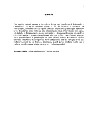 5
RESUMO
Este trabalho pretende destacar a importância do uso das Tecnologias de Informação e
Comunicação (TICs) no cotidiano escolar, a fim de favorecer a construção do
conhecimento, formando cidadãos capazes de buscar a necessária aprendizagem e produzir
novas descobertas, como frutos de uma aprendizagem sólida. Dentre tantas tecnologias,
este trabalho se dedica em especial, aos computadores e à sua conexão com a Internet. Pois
é necessário conhecer as suas potencialidades, tais como os blogs e os softwares, para usá-
los no processo ensino e aprendizagem de forma eficiente e eficaz. Este trabalho destaca
também a importância da incorporação deste conhecimento tanto na formação inicial dos
professores, quanto na sua formação continuada, levando para o cotidiano escolar toda a
evolução tecnológica que hoje faz parte da nova realidade mundial.
Palavras–chave: Formação Continuada ; ensino ;eficiente
 