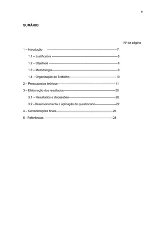 6
SUMÁRIO
Nº da página
1 – Introdução ----------------------------------------------------------------------7
1.1 – Justificativa ------------------------------------------------------------------8
1.2 – Objetivos ---------------------------------------------------------------------8
1.3 – Metodologia------------------------------------------------------------------9
1.4 – Organização do Trabalho-----------------------------------------------10
2 – Pressupostos teóricos----------------------------------------------------------11
3 – Elaboração dos resultados----------------------------------------------------20
3.1 – Resultados e discussões-----------------------------------------------20
3.2 –Desenvolvimento e aplicação do questionário---------------------22
4 – Considerações finais---------------------------------------------------------26
5 - Referências --------------------------------------------------------------------28
 