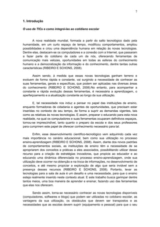 7
1. Introdução
O uso de TICs e como integrá-las ao cotidiano escolar
A nova realidade mundial, formada a partir do salto tecnológico dado pela
humanidade, em um curto espaço de tempo, modificou comportamentos, ampliou
possibilidades e criou uma dependência humana em relação às novas tecnologias.
Dentre elas, destacam-se os computadores e a conexão com a Internet, que passaram
a fazer parte do cotidiano de cada um de nós, oferecendo ferramentas de
comunicação mais velozes, oportunidades em todas as esferas do conhecimento
humano e a democratização da informação e do conhecimento, dentre tantas outras
características (RIBEIRO E SCHONS, 2008).
Assim sendo, à medida que essas novas tecnologias ganham terreno e
evoluem de forma rápida e constante, vai surgindo a necessidade de conhecer as
suas ferramentas, gerais e específicas, que podem ser aplicadas nas diversas áreas
do conhecimento (RIBEIRO E SCHONS, 2008).No entanto, para acompanhar a
constante e rápida evolução dessas ferramentas, é necessária a aprendizagem, o
aperfeiçoamento e a atualização constante ao longo da sua utilização.
E, tal necessidade nos induz a pensar no papel das instituições de ensino,
enquanto formadoras de cidadania e agentes de oportunidades, que precisam estar
inseridas no contexto de seu tempo, de forma a suprir as demandas vigentes, tais
como as relativas às novas tecnologias. E assim, preparar o educando para esta nova
realidade, na qual os computadores e suas ferramentas ocuparam definitivos espaços,
tornou-se imprescindível, tanto quanto o preparo da escola e dos seus professores
para cumprirem este papel de oferecer conhecimento necessário para tal.
Enfim, esse desenvolvimento científico-tecnológico vem adquirindo cada vez
mais importância no cenário educacional, bem como sua utilização no processo
ensino-aprendizagem (RIBEIRO E SCHONS, 2008). Assim, diante dos novos padrões
de comportamentos sociais, as instituições de ensino têm a necessidade de se
apropriarem dos conceitos e práticas a eles associados, possibilitando utilizar desse
recurso para a criação de estratégias inovadoras, que propicie ao educador e ao
educando uma dinâmica diferenciada no processo ensino-aprendizagem, onde sua
utilização deve ocorrer na obtenção e na troca de informações, no desenvolvimento de
conceitos, e até mesmo propiciar a exploração de algo que seria inviável sem a
presença desses recursos (RIBEIRO E SCHONS, 2008). Portanto, levar as
tecnologias para a sala de aula é um desafio e uma necessidade, para que o ensino
esteja realmente inserido neste contexto atual. E este trabalho busca garimpar dentre
tantos meios, uma boa maneira de aprender e ensinar, fazendo uso das ferramentas
que elas nos oferecem.
Sendo assim, torna-se necessário conhecer as novas tecnologias disponíveis
(computadores, softwares e blogs) que podem ser utilizadas no cotidiano escolar, as
vantagens da sua utilização, os obstáculos que devem ser transpostos e as
necessidades que as escolas devem suprir (equipamento e pessoal) para que o seu
 