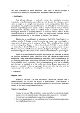 8
uso seja incorporado de forma satisfatória. Além disto, é preciso conhecer a
importância do preparo dos futuros e atuais educadores para o seu uso das.
1.1 Justificativa
Nas últimas décadas, o acelerado avanço das tecnologias provocou
importantes e significativas transformações no modo de vida dos indivíduos. Assim
como a criação e a evolução dos televisores, rádios, computadores, data show,
calculadoras, etc., ampliam as possibilidades da sua utilização no ambiente escolar,
tornando a aprendizagem mais eficaz e atrativa, complementando meios e materiais
tradicionalmente utilizados, como os quadros, livros e apostilas. Dentre essas
tecnologias, destacam-se os computadores e as redes de conexão. Através do seu
desenvolvimento e do aumento ao seu acesso, os computadores passaram a fazer
parte da vida de todos nós, na vida pessoal, no trabalho e nos estudos.
São infinitas as possibilidades da utilização da World Wide Web (Web 2.0), no
cotidiano escolar: O Google e suas ferramentas de busca e de comunicação; o
desenvolvimento colaborativo de textos do software Wiki; a criação de blogs através
da ferramenta gratuita Blogger; os vídeos através do site YouTube; as apresentações
de slides através do site Slideshare; os serviços de comunicação, como o skype,
Messenger e gmail.; os Softwares de geometria, de álgebra, de funções e recreativos,
tais como Geogegra, C.A.R e Calques 3D, além de diversos objetos de aprendizagem.
Diante de tantas ofertas de ferramentas, é impossível não vislumbrar as opções
de caminhos apropriados, ideais, específicos, enfim, sob medida para cada prática
pedagógica e para cada objetivo educacional pretendido, o que nos deixa diante de
um leque de opções, para atingirmos o objetivo primordial da educação, que é o de
formar cidadãos plenos em direitos e deveres, capazes de darem a sua contribuição
para tornarem a sociedade e a vida melhor para todos. E, para desenvolver tal
postura, é necessário ir além da reprodução do conhecimento, é preciso torná-los
capazes de produzi-lo de forma a abrir as portas para o novo.
1.2 Objetivos
Objetivo Geral
Analisar o uso das TICs como ferramentas capazes de contribuir para o
desenvolvimento do processo de ensino e aprendizagem, potencializando a
construção do conhecimento e a interação entre educandos, educadores e sociedade
através do uso dos computadores e da Internet.
Objetivos Específicos
Analisar o uso das TICs no cotidiano escolar como ferramenta de construção
do conhecimento e de integração entre educandos, educadores e sociedade.
Articular os recursos digitais com as práticas pedagógicas.
Conhecer as vantagens do uso dos blogs como ferramenta de interação, troca
e produção de conhecimento.
 