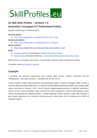 G3 Web Skills Profiles – versione 1.0 – Generation 3 European ICT Professional Profiles 2013-02-14 pag. 1 di 14
G3 Web Skills Profiles - versione 1.0
Generation 3 European ICT Professional Profiles
Specifica ufficiale del 14 febbraio 2013
Versione attuale:
● http://www.skillprofiles.eu/stable/g3/2013-02-14.pdf
Versione precedente:
● http://www.skillprofiles.eu/stable/g3/2012-12-03.pdf
Ultima versione:
● http://www.skillprofiles.eu/stable/g3/web-skills-profiles-1.pdf
Editor:
● Pasquale Popolizio (Coordinatore Gruppo Web Skills Profiles)
● Roberto Scano (Presidente IWA Italy - International Webmasters Association Italia)
Riferirsi all'errata di questo documento, che potrebbe contenere delle correzioni normative.
Consultare anche le traduzioni ufficiali.
Copyright
I contenuti del presente documento sono tutelati dalla licenza Creative Commons [CC-01]
“Attribuzione - Non opere derivate - 3.0 Italia” (CC BY-ND 3.0 IT).
I nomi, marchi e loghi citati all’interno del documento quali, a titolo di esempio, CEN, il nome e
marchio dell’associazione IWA Italy e il marchio Certified Web Professional (CWP) sono tutelati dalle
vigenti normative in materia. Tutti i marchi riportati appartengono pertanto ai legittimi proprietari;
marchi di terzi, nomi di prodotti, nomi commerciali, nomi corporativi e società citati possono essere
marchi di proprietà dei rispettivi titolari o marchi registrati d’altre società e sono stati utilizzati a
puro scopo esplicativo ed a beneficio del possessore, senza alcun fine di violazione dei diritti di
copyright vigenti.
 