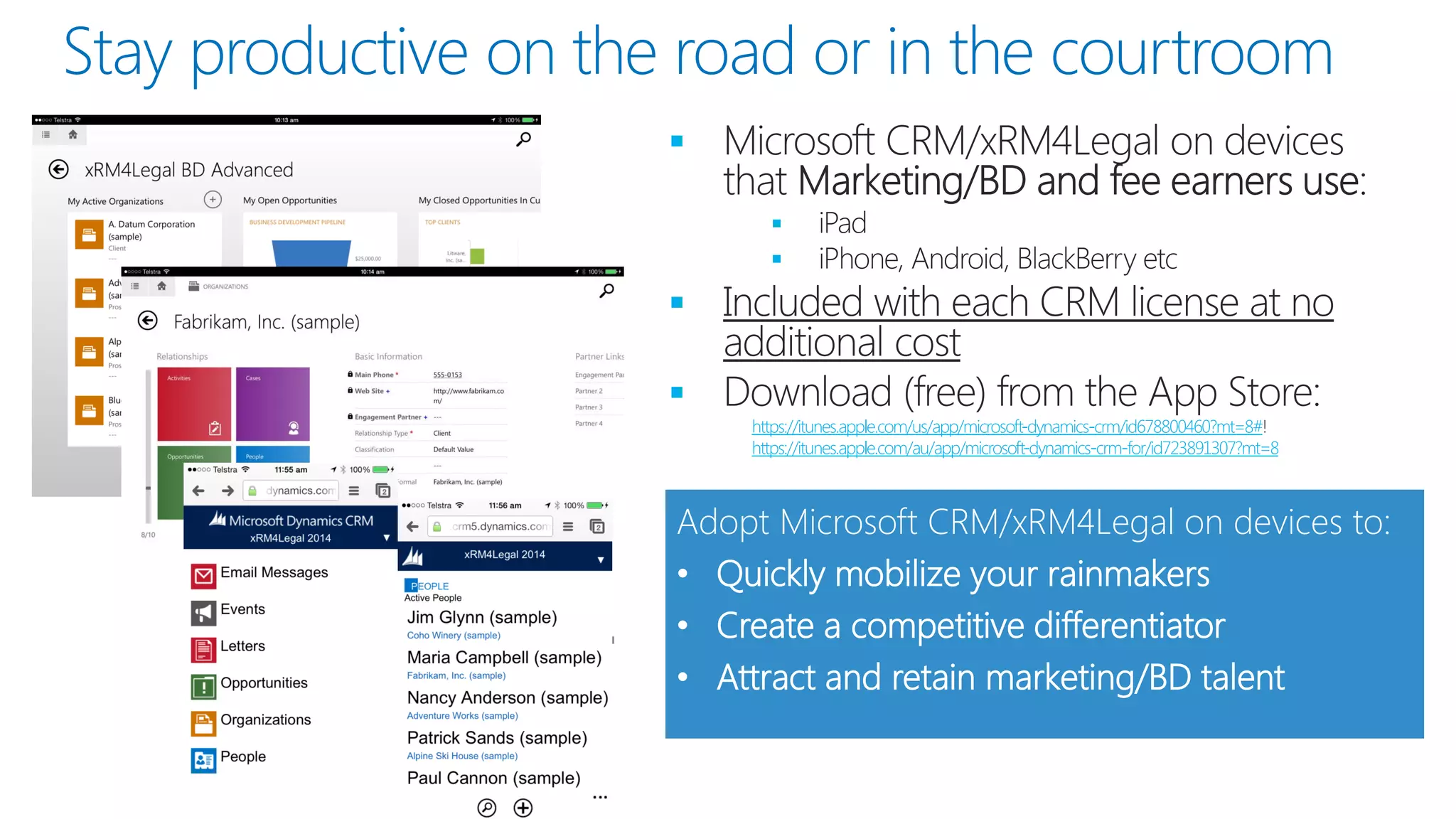 Stay productive on the road or in the courtroom 
 
 
 
 
 https://itunes.apple.com/us/app/microsoft-dynamics-crm/id678800460?mt=8# 
https://itunes.apple.com/au/app/microsoft-dynamics-crm-for/id723891307?mt=8 
Adopt Microsoft CRM/xRM4Legal on devices to: 
•Quickly mobilize your rainmakers 
•Create a competitive differentiator 
•Attract and retain marketing/BD talent  