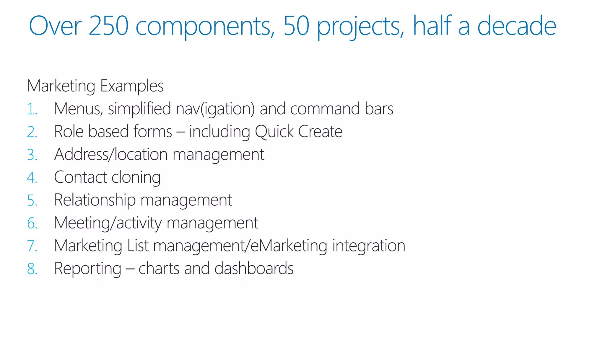 Over 250 components, 50 projects, half a decade 
Marketing Examples 
1.Menus, simplified nav(igation) and command bars 
2.Role based forms –including Quick Create 
3.Address/location management 
4.Contact cloning 
5.Relationship management 
6.Meeting/activity management 
7.Marketing List management/eMarketingintegration 
8.Reporting –charts and dashboards  