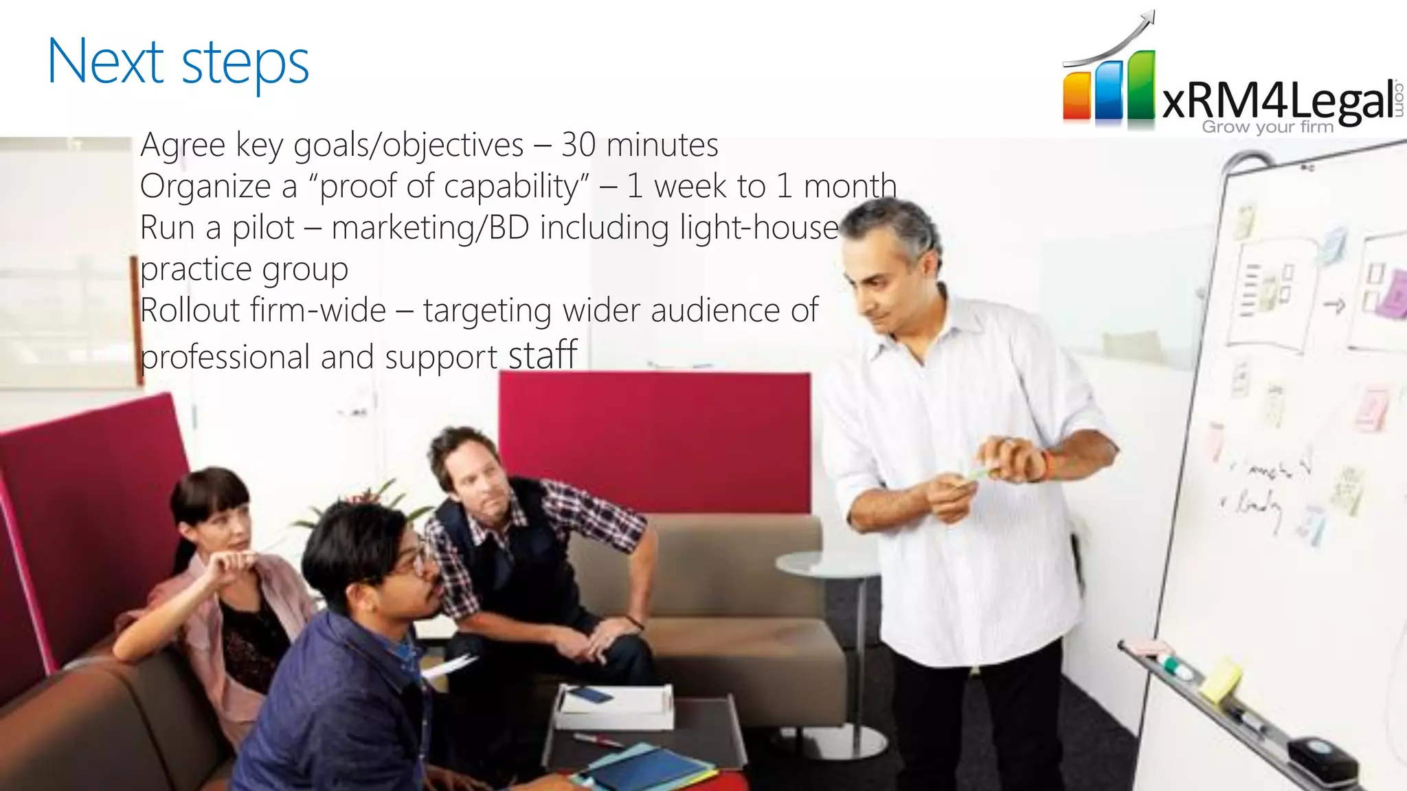 Next steps 
Agree key goals/objectives –30 minutes 
Organize a “proof of capability” –1 week to 1 month 
Run a pilot –marketing/BD including light-house practice group 
Rollout firm-wide –targeting wider audience of professional and support staff  