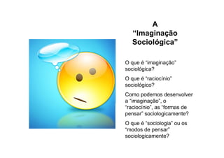 A
“Imaginação
Sociológica”
O que é “imaginação”
sociológica?
O que é “raciocínio”
sociológico?
Como podemos desenvolver
a “imaginação”, o
“raciocínio”, as “formas de
pensar” sociologicamente?
O que é “sociologia” ou os
“modos de pensar”
sociologicamente?
 