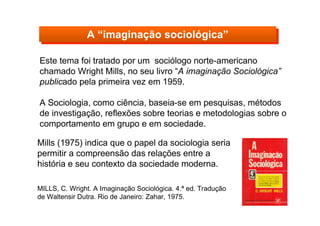 Este tema foi tratado por um sociólogo norte-americano
chamado Wright Mills, no seu livro “A imaginação Sociológica”
publicado pela primeira vez em 1959.
A Sociologia, como ciência, baseia-se em pesquisas, métodos
de investigação, reflexões sobre teorias e metodologias sobre o
comportamento em grupo e em sociedade.
MILLS, C. Wright. A Imaginação Sociológica. 4.ª ed. Tradução
de Waltensir Dutra. Rio de Janeiro: Zahar, 1975.
A “imaginação sociológica”A “imaginação sociológica”
Mills (1975) indica que o papel da sociologia seria
permitir a compreensão das relações entre a
história e seu contexto da sociedade moderna.
 