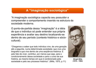 “A imaginação sociológica capacita seu possuidor a
compreender o comportamento inserido na estrutura da
sociedade moderna.
A “imaginação sociológica”A “imaginação sociológica”
Wright Mills
(1916 – 1962)
O ponto-de-partida dessa “imaginação” é a idéia
de que o individuo só pode entender sua própria
experiência e avaliar seu destino localizando-se
dentro de seu período (contexto histórico e sócio-
cultural).
“Chegamos a saber que todo individuo vive, de uma geração
até a seguinte, numa determinada sociedade; que vive uma
biografia e que vive dentro de uma seqüência histórica. E
pelo fato de viver, contribui, por menos que seja, para o
condicionamento dessa sociedade e para o curso de sua
história, ao mesmo tempo em que é condicionado pela
sociedade e pelo seu processo histórico”. (Mills, 1975, p.11)
 