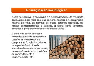Nesta perspectiva, a sociologia é a autoconsciência da realidade
social, pois é por meio dela que compreendemos a nossa própria
história de vida, as normas às quais estamos expostos, os
nossos comportamentos e valores, a forma como tomamos
decisões e ponderamos sobre a realidade vivida.
A “imaginação sociológica”A “imaginação sociológica”
A produção social de nosso
tempo faz parte da consciência
coletiva de nossa época e
cumpre uma função importante
na reprodução do tipo de
sociedade baseada no consumo,
nas relações efêmeras, padrões
de comportamento e
relacionamento, etc.
 