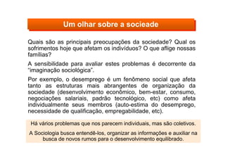 Quais são as principais preocupações da sociedade? Qual os
sofrimentos hoje que afetam os indivíduos? O que aflige nossas
famílias?
A sensibilidade para avaliar estes problemas é decorrente da
“imaginação sociológica”.
Por exemplo, o desemprego é um fenômeno social que afeta
tanto as estruturas mais abrangentes de organização da
sociedade (desenvolvimento econômico, bem-estar, consumo,
negociações salariais, padrão tecnológico, etc) como afeta
individualmente seus membros (auto-estima do desemprego,
necessidade de qualificação, empregabilidade, etc).
Há vários problemas que nos parecem individuais, mas são coletivos.
A Sociologia busca entendê-los, organizar as informações e auxiliar na
busca de novos rumos para o desenvolvimento equilibrado.
Um olhar sobre a socieadeUm olhar sobre a socieade
 