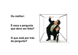 Ou melhor:
É essa a pergunta
que deve ser feita?
O que está por trás
da pergunta?
 