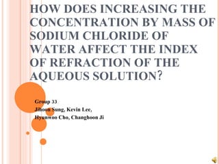 HOW DOES INCREASING THE CONCENTRATION BY MASS OF SODIUM CHLORIDE OF WATER AFFECT THE INDEX OF REFRACTION OF THE AQUEOUS SOLUTION? Group 33 Jihoon Sung, Kevin Lee, Hyunwoo Cho, Changhoon Ji 