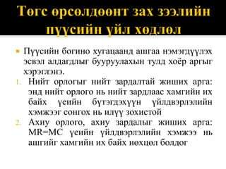  Пүүсийн богино хугацаанд ашгаа нэмэгдүүлэх
  эсвэл алдагдлыг бууруулахын тулд хоѐр аргыг
  хэрэглэнэ.
1. Нийт орлогыг нийт зардалтай жиших арга:
   энд нийт орлого нь нийт зардлаас хамгийн их
   байх үеийн бүтэгдэхүүн үйлдвэрлэлийн
   хэмжээг сонгох нь илүү зохистой
2. Ахиу орлого, ахиу зардалыг жиших арга:
   MR=MC үеийн үйлдвэрлэлийн хэмжээ нь
   ашгийг хамгийн их байх нөхцөл болдог
 