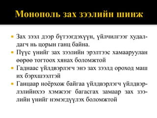    Зах зээл дээр бүтээгдэхүүн, үйлчилгээг худал-
    дагч нь цорын ганц байна.
   Пүүс үнийг зах зээлийн эрэлтээс хамааруулан
    өөрөө тогтоох хянах боломжтой
   Гаднаас үйлдвэрлэгч энэ зах зээлд ороход маш
    их бэрхшээлтэй
   Ганцаар ноѐрхож байгаа үйлдвэрлэгч үйлдвэр-
    лэлийнхээ хэмжээг багасгах замаар зах зээ-
    лийн үнийг нэмэгдүүлэх боломжтой
 