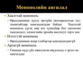    Хаалттай монополь
     Өрсөлдөөнөөс хууль эрхзүйн хязгаарлалтын тус-
     ламжтайгаар хамгаалагдсан байдаг.       Хаалттай
     монополь үүсэх өөр нэг хувилбар бол патентын
     хамгаалалт, зохиогчийн эрхийн институт зэрэг юм
   Нээлттэй монополь
     Өрсөлдөөнөөс ямар хэлбэрээр хамгаалагдахгүй
   Аргагүй монополь
     Ганцхан пүүс үйл ажиллагаа явуулахад л эрэлт нь
     хангагддаг.
 
