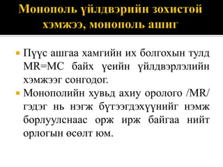  Пүүс ашгаа хамгийн их болгохын тулд
  MR=MC байх үеийн үйлдвэрлэлийн
  хэмжээг сонгодог.
 Монополийн хувьд ахиу оролого /MR/
  гэдэг нь нэгж бүтээгдэхүүнийг нэмж
  борлуулснаас орж ирж байгаа нийт
  орлогын өсөлт юм.
 