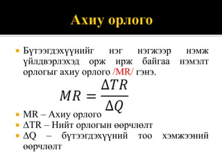    Бүтээгдэхүүнийг    нэг   нэгжээр нэмж
    үйлдвэрлэхэд орж ирж байгаа нэмэлт
    орлогыг ахиу орлого /МR/ гэнэ.



   МR – Ахиу орлого
   ∆ТR – Нийт орлогын өөрчлөлт
   ∆Q – бүтээгдэхүүний тоо хэмжээний
    өөрчлөлт
 