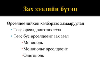 Өрсөлдөөнийхөн хэлбэрээс хамааруулан
  Төгс өрсөлдөөнт зах зээл
  Төгс бус өрсөлдөөнт зах зээл
       Монополь
       Монопольт өрсөлдөөнт
       Олигополь
 