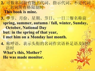 2.  ǰʡָʾʡʡиʱ This book is mine. 3.  ڡ·ݡڡաһǰ spring, summer, autumn / fall, winter, Sunday,  October, National Day but: in the spring of that year,  I met him on a Monday last month. 4.  ƺʾͷεﲹＰͬλʱ Whats this, Mother? He was made monitor. 