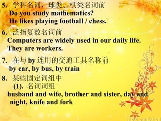 5.  ѧʣࡢǰ Do you study mathematics? He likes playing football / chess. 6.  ָǰ Computers are widely used in our daily life. They are workers. 7.   by õĽͨǰ by car, by bus, by train 8.  ĳЩ̶ (1).  ʴ husband and wife, brother and sister, day and  night, knife and fork 