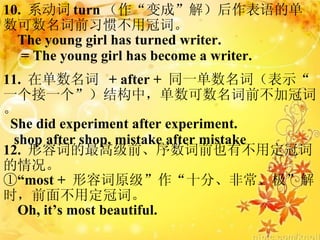 10.  ϵ turn ɡ⣩ĵǰϰ߲ùڴʡ The young girl has turned writer. = The young girl has become a writer. 11.  ڵ  + after +  ͬһʣʾһһṹУǰӹڴʡ She did experiment after experiment. shop after shop, mistake after mistake 12.  ݴʵ߼ǰǰҲвöڴʵ ١ most +  ݴԭʮ֡ǳʱǰ治öڴʡ Oh, its most beautiful. 