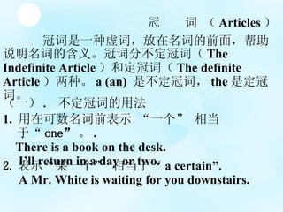 ڴһʣʵǰ棬˵ʵĺ塣ڴʷֲڴʣ The Indefinite Article Ͷڴʣ The definite Article ֡ a (an)  ǲڴʣ the Ƕڴʡ     Articles  һ .  ڴʵ÷  1.  ڿǰʾ һ ൱ڡ one  . There is a book on the desk. Ill return in a day or two. 2. ʾĳһ ൱  a certain. A Mr. White is waiting for you downstairs. 