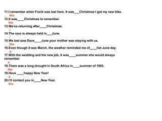 11.I remember when Frank was last here. It was___Christmas I got my new bike. the 12.It was____Christmas to remember. the 13.Weve returning after____Christmas. / 14.The race is always held in___June. / 15.We last saw Dave____June your mother was staying with us. the 16.Even though it was March, the weather reminded me of____hot June day. a 17.With the wedding and the new job, it was____summer she would always remember. a 18.There was a long drought in South Africa in____summer of 1993. the 19.Have ____happy New Year! a 20.Ill contact you in____New Year.  the 