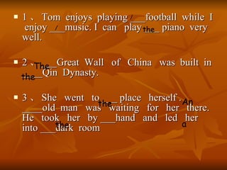 1  Tom  enjoys  playing ___football  while  I  enjoy ___music. I  can  play ___ piano  very  well. 2  ___Great  Wall  of  China  was  built  in ____Qin  Dynasty. 3  She  went  to ___ place  herself . ____old  man  was  waiting  for  her  there. He  took  her  by ___hand  and  led  her  into ___dark  room / / the The the the An the a 