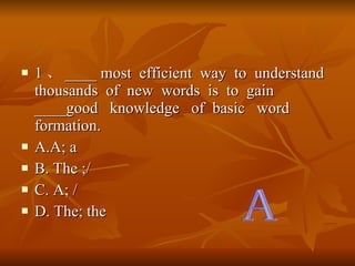 1  ____ most  efficient  way  to  understand  thousands  of  new  words  is  to  gain ____good  knowledge  of  basic  word  formation. A.A; a B. The ;/ C. A; / D. The; the  A 