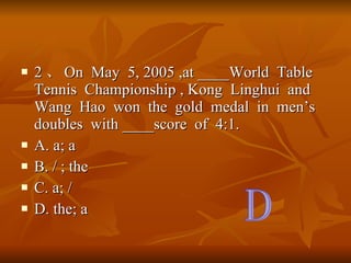 2  On  May  5, 2005 ,at ____World  Table  Tennis  Championship , Kong  Linghui  and  Wang  Hao  won  the  gold  medal  in  mens  doubles  with ____score  of  4:1. A. a; a  B. / ; the C. a; / D. the; a D 